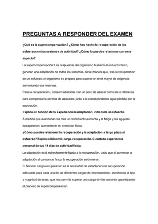 PREGUNTAS A RESPONDER DEL EXAMEN
¿Qué es la supercompensación? ¿Cómo has hecho la recuperación de los
esfuerzos en tus sesiones de actividad? ¿Cómo lo puedes relacionar con este
aspecto?
La supercompensación: Las respuestas del organismo humano al esfuerzo físico,
generan una adaptación de todos los sistemas, de tal manera que, tras la recuperación
de un esfuerzo, el organismo se prepara para superar un nivel mayor de exigencia
aumentando sus reservas.
Para la recuperación , consumía bebidas con un poco de azúcar como tés o refrescos
para compensar la pérdida de azúcares, junto a la correspondiente agua pérdida por la
sudoración.
Explica en función de tu experiencia la Adaptación inmediata al esfuerzo.
A medida que avanzaban los días el rendimiento aumenta y la fatiga y las agujetas
desaparecen, aumentando mi condición física.
¿Cómo puedes relacionar la recuperación y la adaptación a largo plazo al
esfuerzo? Explica el binomio carga-recuperación. Cuenta tu experiencia
personal de tus 14 días de actividad física.
La adaptación está estrechamente ligada a la recuperación, dado que al aumentar la
adaptación al cansancio físico, la recuperación será menor.
El binomio carga-recuperación es la necesidad de establecer una recuperación
adecuada para cada una de las diferentes cargas de entrenamiento, atendiendo al tipo
y magnitud de estas, que nos permita superar una carga similar posterior garantizando
el proceso de supercompensación.
 