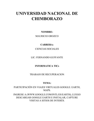 UNIVERSIDAD NACIONAL DE
CHIMBORAZO
NOMBRE:
MAURICIO OROZCO
CARRERA:
CIENCIAS SOCIALES
LIC: FERNANDO GUFFANTE
INFORMATICA TICs
TRABAJO DE RECUPERACION
TEMA:
PARTICIPACIÓN EN VIAJES VIRTUALES GOOGLE: EARTH,
MAPS.
INGRESE A (WWW.GOOGLE.COM/INTL/ES/EARTH), LUEGO
DESCARGAR GOOGLE EARTH E INSTALAR, CAPTURE
VISITAS A SITIOS DE INTERÉS.
 