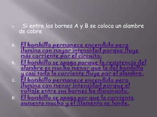 

A.

B.

C.

D.

Si entre los bornes A y B se coloca un alambre
de cobre

El bombillo permanece encendido pero
ilumina con mayor intensidad porque fluye
más corriente por el circuito.
El bombillo se apaga porque la resistencia del
alambre es mucho menor que la del bombillo
y casi toda la corriente fluye por el alambre.
El bombillo permanece encendido pero
ilumina con menor intensidad porque el
voltaje entre sus bornes ha disminuido.
El bombillo se apaga por que la corriente
aumenta mucho y el filamento se funde.

 