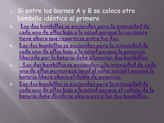 

A.

B.

C.

D.

Si entre los bornes A y B se coloca otro
bombillo idéntico al primero

Los dos bombillos se encienden pero la intensidad de
cada uno de ellos baja a la mitad porque la corriente
tiene ahora que repartirse entre los dos.
Los dos bombillos se encienden pero la intensidad de
cada uno de ellos baja a la mitad porque la potencia
liberada por la batería debe alimentar dos bombillos.
Los dos bombillos se encienden y la intensidad de cada
uno de ellos permanece igual al valor inicial I porque la
batería libera ahora el doble de potencia.
Los dos bombillos se encienden pero la intensidad de
cada uno de ellos baja a la mitad porque el voltaje de la
batería debe dividirse ahora entre los dos bombillos.

 