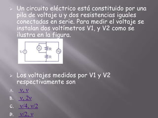



A.
B.
C.
D.

Un circuito eléctrico está constituido por una
pila de voltaje u y dos resistencias iguales
conectadas en serie. Para medir el voltaje se
instalan dos voltímetros V1, y V2 como se
ilustra en la figura.

Los voltajes medidos por V1 y V2
respectivamente son
ν, ν
ν, 2ν
ν/4, ν/2
ν/2, ν

 