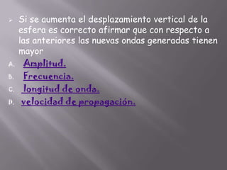 

A.
B.
C.

D.

Si se aumenta el desplazamiento vertical de la
esfera es correcto afirmar que con respecto a
las anteriores las nuevas ondas generadas tienen
mayor
Amplitud.
Frecuencia.
longitud de onda.
velocidad de propagación.

 