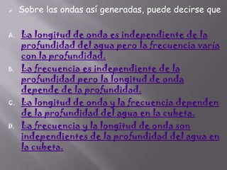 

A.

B.

C.

D.

Sobre las ondas así generadas, puede decirse que

La longitud de onda es independiente de la
profundidad del agua pero la frecuencia varía
con la profundidad.
La frecuencia es independiente de la
profundidad pero la longitud de onda
depende de la profundidad.
La longitud de onda y la frecuencia dependen
de la profundidad del agua en la cubeta.
La frecuencia y la longitud de onda son
independientes de la profundidad del agua en
la cubeta.

 
