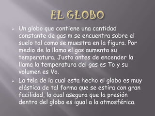 



Un globo que contiene una cantidad
constante de gas m se encuentra sobre el
suelo tal como se muestra en la figura. Por
medio de la llama el gas aumenta su
temperatura. Justo antes de encender la
llama la temperatura del gas es To y su
volumen es Vo.
La tela de la cual esta hecho el globo es muy
elástica de tal forma que se estira con gran
facilidad, lo cual asegura que la presión
dentro del globo es igual a la atmosférica.

 