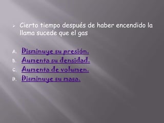 

A.
B.
C.
D.

Cierto tiempo después de haber encendido la
llama sucede que el gas
Disminuye su presión.
Aumenta su densidad.
Aumenta de volumen.
Disminuye su masa.

 