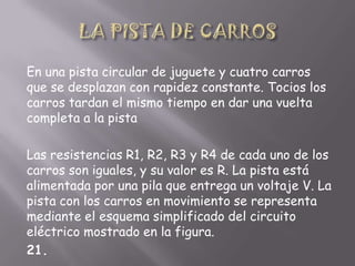 En una pista circular de juguete y cuatro carros
que se desplazan con rapidez constante. Tocios los
carros tardan el mismo tiempo en dar una vuelta
completa a la pista

Las resistencias R1, R2, R3 y R4 de cada uno de los
carros son iguales, y su valor es R. La pista está
alimentada por una pila que entrega un voltaje V. La
pista con los carros en movimiento se representa
mediante el esquema simplificado del circuito
eléctrico mostrado en la figura.
21.

 