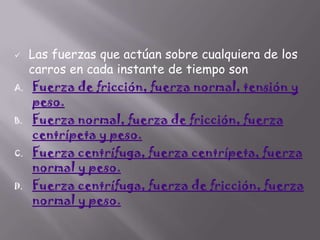 

A.

B.

C.

D.

Las fuerzas que actúan sobre cualquiera de los
carros en cada instante de tiempo son
Fuerza de fricción, fuerza normal, tensión y
peso.
Fuerza normal, fuerza de fricción, fuerza
centrípeta y peso.
Fuerza centrífuga, fuerza centrípeta, fuerza
normal y peso.
Fuerza centrífuga, fuerza de fricción, fuerza
normal y peso.

 