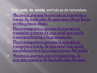 

A.

B.

C.

D.

Esta onda de sonido emitida es de naturaleza
Mecánica, porque la energía se transmite a
través de moléculas de agua que vibran hacia
arriba y hacia abajo.
Electromagnética, porque la energía se
transmite a través de una señal que oscila
transversalmente a la propagación.
Electromagnética, porque la energía se
transmite a través de una señal que oscila
paralelamente a las compresiones del medio.
Mecánica, porque, para transmitirse, la
energía requiere de las moléculas de agua.

 