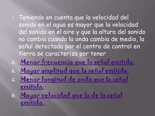 

A.

B.
C.

D.

Teniendo en cuenta que la velocidad del
sonido en el agua es mayor que la velocidad
del sonido en el aire y que la altura del sonido
no cambia cuando la onda cambia de medio, la
señal detectada por el centro de control en
tierra se caracteriza por tener
Menor frecuencia que la señal emitida.
Mayor amplitud que la señal emitida.
Menor longitud de onda que la señal
emitida.
Mayor velocidad que la de la señal
emitida.

 