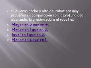 

A.
B.

C.
D.

Si el largo ancho y alto del robot son muy
pequeños en comparación con la profundidad
alcanzada, la presión sobre el robot es
Mayor en 3 que en 4.
Menor en 1 que en 3.
Igual en 1 que en 3.
Menor en 2 que en 1.

 