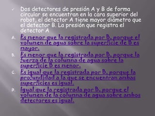 

A.

B.

C.

D.

Dos detectores de presión A y B de forma
circular se encuentran en la cara superior del
robot, el detector A tiene mayor diámetro que
el detector B. La presión que registra el
detector A
Es menor que la registrada por B, porque el
volumen de agua sobre la superficie de B es
mayor.
Es menor que la registrada por B, porque la
fuerza de la columna de agua sobre la
superficie B es menor.
Es igual que la registrada por B, porque la
profundidad a la que se encuentran ambas
superficies es igual.
Igual que la registrada por B, porque el
volumen de la columna de agua sobre ambos
detectores es igual.

 