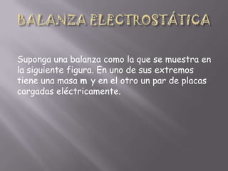 Suponga una balanza como la que se muestra en
la siguiente figura. En uno de sus extremos
tiene una masa m y en el otro un par de placas
cargadas eléctricamente.

 