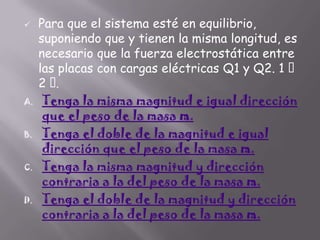 

A.

B.

C.

D.

Para que el sistema esté en equilibrio,
suponiendo que y tienen la misma longitud, es
necesario que la fuerza electrostática entre
las placas con cargas eléctricas Q1 y Q2. 1 
2
.
Tenga la misma magnitud e igual dirección
que el peso de la masa m.
Tenga el doble de la magnitud e igual
dirección que el peso de la masa m.
Tenga la misma magnitud y dirección
contraria a la del peso de la masa m.
Tenga el doble de la magnitud y dirección
contraria a la del peso de la masa m.

 