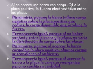 

A.

B.

C.

D.

Sí se acerca una barra con carga -Q1 a la
placa positiva, la fuerza electrostática entre
las placas
Disminuiría, porque la barra induce carga
negativa sobre la placa positiva y se
reduce la carga disponible que produce la
fuerza.
Permanecería igual, porque al no haber
contacto entre la barra y la placa, no varía
la distribución de carga sobre las placas.
Disminuiría, porque al acercar la barra
cargada a la placa positiva, algunas cargas
se transfieren al ambiente.
Permanecería igual, porque al acercar la
barra a la placa la carga se reorganiza
pero no cambia su cantidad.

 