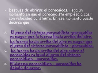 

A.
B.
C.

D.

Después de abrirse el paracaídas, llega un
momento en que el paracaidista empieza a caer
con velocidad constante. En ese momento puede
decirse que
El peso del sistema paracaidista -paracaidas
es mayor que la fuerza hacia arriba del aire.
La fuerza hacia arriba del aire es mayor que
el peso del sistema paracaidista - paracaídas.
La fuerza hacia arriba del aire sobre el
paracaídas es igual al peso del sistema
paracaidista - paracaídas.
El sistema paracaidista - paracaídas ha
dejado de pesar.

 