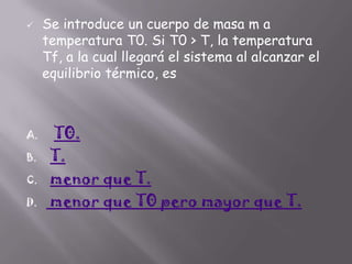 

A.
B.
C.
D.

Se introduce un cuerpo de masa m a
temperatura T0. Si T0 > T, la temperatura
Tf, a la cual llegará el sistema al alcanzar el
equilibrio térmico, es

T0.
T.
menor que T.
menor que T0 pero mayor que T.

 