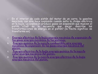 

A.
B.

C.
D.

En el interior de cada pistón del motor de un carro, la gasolina
mezclada con aire hace explosión cuando salta la chispa eléctrica
en la bujía. La explosión produce gases en expansión que mueven el
pistón ¿Cuál es la secuencia que mejor describe las
transformaciones de energía en el pistón? (la flecha significa: se
transforma en)
Energía eléctrica de la bujía energía mecánica de expansión de
los gases energía mecánica de los pistones.
Energía química de la mezcla combustible-aire energía
mecánica de expansión de los gases energía mecánica del
pistón.
Energía eléctrica de la bujía energía química de la mezcla
calor energía mecánica del pistón.
Energía química de la mezcla energía eléctrica de la bujía
energía mecánica del pistón.

 
