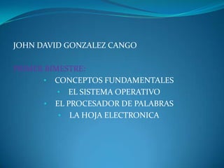 JOHN DAVID GONZALEZ CANGO

PRIMER BIMESTRE:
      • CONCEPTOS FUNDAMENTALES
          • EL SISTEMA OPERATIVO
       • EL PROCESADOR DE PALABRAS
          • LA HOJA ELECTRONICA
 