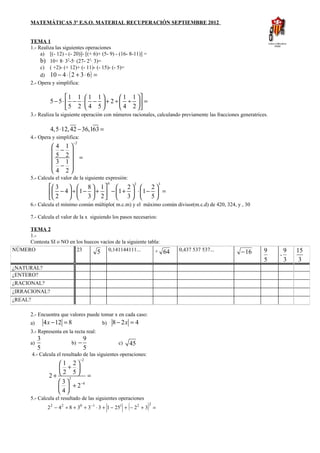 MATEMÁTICAS 3º E.S.O. MATERIAL RECUPERACIÓN SEPTIEMBRE 2012


       TEMA 1
       1.- Realiza las siguientes operaciones
            a) [(- 12) - (- 20)]- [(+ 6)+ (5- 9) - (16- 8-11)] =
            b) 10+ 8· 32-5· (27- 23· 3)=
            c) ( +2)- (+ 12)+ (- 11)- (- 15)- (- 5)=
            d) 10 − 4 ⋅ ( 2 + 3 ⋅ 6 ) =
       2.- Opera y simplifica:

                          1 1  1 1        1 1 
                  5 − 5 ⋅  − ⋅  −  + 2 ÷  ÷  =
                          5 2  4 5        4 2 
       3.- Realiza la siguiente operación con números racionales, calculando previamente las fracciones generatrices.

                  4, 5 ⋅12, 42 − 36,163 =
       4.- Opera y simplifica:
                               −2
                   4 1
                   5−2
                   3 1 =
                    − 
                   4 2
       5.- Calcula el valor de la siguiente expresión:
                                                4              2              3
                   3       8 1  2                             2
                   2 − 4  ÷  1 − 3  + 2  −  1 + 3          ⋅ 1 −  =
                                                              5
       6.- Calcula el mínimo común múltiplo( m.c.m) y el máximo común divisor(m.c.d) de 420, 324, y , 30

       7.- Calcula el valor de la x siguiendo los pasos necesarios:

     TEMA 2
     1.-
     Contesta SI o NO en los huecos vacíos de la siguiente tabla:
NÚMERO                   23       5 0,141144111...            + 64                0,437 537 537...      − 16       9        9   15
                                                                                                                        -
                                                                                                                   5        3    3
¿NATURAL?
¿ENTERO?
¿RACIONAL?
¿IRRACIONAL?
¿REAL?

       2.- Encuentra que valores puede tomar x en cada caso:
       a)       4 x − 12 = 8               b)       8 − 2x = 4
       3.- Representa en la recta real:
            3                        9
       a)                   b) −                      c)   45
            5                        5
         4.- Calcula el resultado de las siguientes operaciones:
                                    −2
                     1 2
                      + 
                  2+  2  =
                      2 5
                     3    −4
                       +2
                     4
       5.- Calcula el resultado de las siguientes operaciones
                                                           (
                 2 2 − 4 2 ÷ 8 + 30 + 3−1 ⋅ 3 + 1 − 251 + − 2 2 + 3 = )   2
 