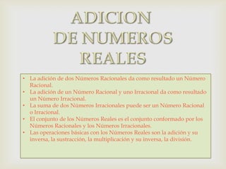 • La adición de dos Números Racionales da como resultado un Número
  Racional.
• La adición de un Número Racional y uno Irracional da como resultado
  un Número Irracional.
• La suma de dos Números Irracionales puede ser un Número Racional
  o Irracional.
• El conjunto de los Números Reales es el conjunto conformado por los
  Números Racionales y los Números Irracionales.
• Las operaciones básicas con los Números Reales son la adición y su
  inversa, la sustracción, la multiplicación y su inversa, la división.
 