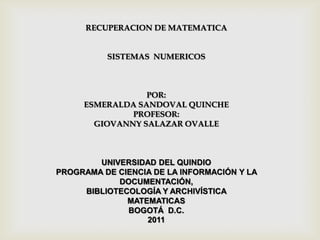 RECUPERACION DE MATEMATICA


          SISTEMAS NUMERICOS



                 POR:
     ESMERALDA SANDOVAL QUINCHE
              PROFESOR:
       GIOVANNY SALAZAR OVALLE



        UNIVERSIDAD DEL QUINDIO
PROGRAMA DE CIENCIA DE LA INFORMACIÓN Y LA
            DOCUMENTACIÓN,
     BIBLIOTECOLOGÍA Y ARCHIVÍSTICA
              MATEMATICAS
              BOGOTÁ D.C.
                  2011
 
