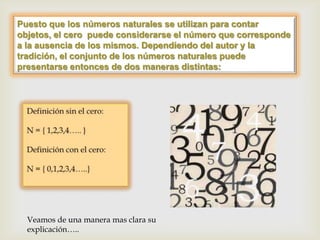 Puesto que los números naturales se utilizan para contar
objetos, el cero puede considerarse el número que corresponde
a la ausencia de los mismos. Dependiendo del autor y la
tradición, el conjunto de los números naturales puede
presentarse entonces de dos maneras distintas:




  Veamos de una manera mas clara su
  explicación…..
 