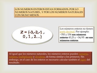 Los números enteros no tienen
                                                parte decimal. Por ejemplo:
                                                −783 y 154 son números
                                                enteros 45,23 y −34/95 no son
                                                números enteros




Al igual que los números naturales, los números enteros pueden sumarse,
restarse, multiplicarse y dividirse, de forma similar a los primeros. Sin
embargo, en el caso de los enteros es necesario calcular también el signo del
resultado.
 