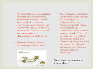 • En matemática se llama número        • Tras distinguir los números
  racional a todo número que             componentes de la recta real
  puede representarse como el            en tres categorías:
  cociente de dos números                (naturales, enteros y
  enteros (más precisamente, un          racionales), podría parecer
  entero y un natural positivo[1])       que ha terminado la
  es decir, una fracción común a/b       clasificación de los números,
  con numerador a y                      pero aun quedan "huecos"
  denominador distinto de cero           por rellenar en la recta de
                                         los números reales. Los
• El término racional alude a            números irracionales son los
  fracción o parte de un todo.           elementos de dicha recta
                                         que cubren los vacíos que
                                         dejan los números
                                         racionales.


                                     Todas las raíces inexactas son
                                     irracionales….
 