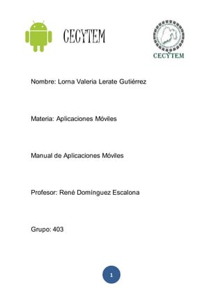 1
CECYTEM
Nombre: Lorna Valeria Lerate Gutiérrez
Materia: Aplicaciones Móviles
Manual de Aplicaciones Móviles
Profesor: René Domínguez Escalona
Grupo: 403
 