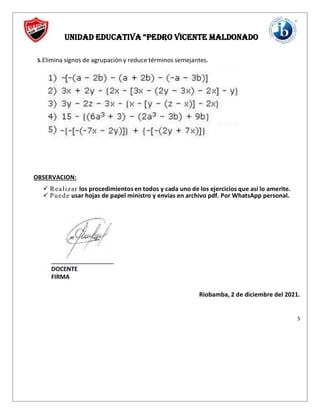 UNIDAD EDUCATIVA “PEDRO VICENTE MALDOnado
5.Elimina signos de agrupación y reduce términos semejantes.
OBSERVACION:
 Realizar los procedimientos en todos y cada uno de los ejercicios que así lo amerite.
 Puede usar hojas de papel ministro y envías en archivo pdf. Por WhatsApp personal.
Riobamba, 2 de diciembre del 2021.
5
 