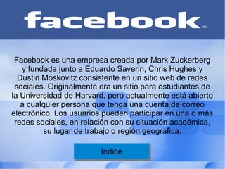 Facebook es una empresa creada por Mark Zuckerberg
   y fundada junto a Eduardo Saverin, Chris Hughes y
  Dustin Moskovitz consistente en un sitio web de redes
 sociales. Originalmente era un sitio para estudiantes de
la Universidad de Harvard, pero actualmente está abierto
   a cualquier persona que tenga una cuenta de correo
electrónico. Los usuarios pueden participar en una o más
 redes sociales, en relación con su situación académica,
         su lugar de trabajo o región geográfica.

                         Indice
                          Indice
 