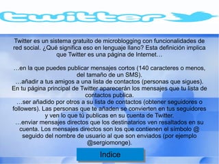 Twitter es un sistema gratuito de microblogging con funcionalidades de
red social. ¿Qué significa eso en lenguaje llano? Esta definición implica
                 que Twitter es una página de Internet…

…en la que puedes publicar mensajes cortos (140 caracteres o menos,
                         del tamaño de un SMS).
 …añadir a tus amigos a una lista de contactos (personas que sigues).
En tu página principal de Twitter aparecerán los mensajes que tu lista de
                            contactos publica.
  …ser añadido por otros a su lista de contactos (obtener seguidores o
followers). Las personas que te añaden se convierten en tus seguidores
             y ven lo que tú publicas en su cuenta de Twitter.
 …enviar mensajes directos que los destinatarios ven resaltados en su
   cuenta. Los mensajes directos son los que contienen el símbolo @
     seguido del nombre de usuario al que son enviados (por ejemplo
                             @sergiomonge).

                                Indice
                                 Indice
 