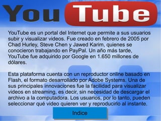 YouTube es un portal del Internet que permite a sus usuarios
subir y visualizar videos. Fue creado en febrero de 2005 por
Chad Hurley, Steve Chen y Jawed Karim, quienes se
conocieron trabajando en PayPal. Un año más tarde,
YouTube fue adquirido por Google en 1.650 millones de
dólares.

Esta plataforma cuenta con un reproductor online basado en
Flash, el formato desarrollado por Adobe Systems. Una de
sus principales innovaciones fue la facilidad para visualizar
videos en streaming, es decir, sin necesidad de descargar el
archivo a la computadora. Los usuarios, por lo tanto, pueden
seleccionar qué video quieren ver y reproducirlo al instante.
                           Indice
                            Indice
 