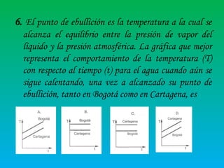 6. El punto de ebullición es la temperatura a la cual se
alcanza el equilibrio entre la presión de vapor del
líquido y la presión atmosférica. La gráfica que mejor
representa el comportamiento de la temperatura (T)
con respecto al tiempo (t) para el agua cuando aún se
sigue calentando, una vez a alcanzado su punto de
ebullición, tanto en Bogotá como en Cartagena, es

 