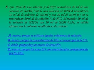8. Con 10 ml de una solución A de HCI neutralizan 20 ml de una
solución de NaOH; 5ml de una solución de H2SO4 neutralizan
10 ml de la solución de NaOH y con 20 ml de KOH 0,1 M se
neutralizan 20ml de la solución A de HCl. Al mezclar 20 ml de
la solución de H2SO4 con 20 ml de KOH 0,1M, es válido
afirmar que la solución resultante es de carácter
A. neutro, porque se utilizan iguales volúmenes de solución.
B. básico, porque la concentración de OH- es mayor que la de H+.
C. ácido, porque hay un exceso de iones H+.
D. neutro, porque los iones H+ son neutralizados completamente
por los OH-.

 