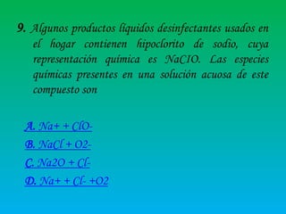 9. Algunos productos líquidos desinfectantes usados en
el hogar contienen hipoclorito de sodio, cuya
representación química es NaCIO. Las especies
químicas presentes en una solución acuosa de este
compuesto son

A. Na+ + ClOB. NaCl + O2C. Na2O + ClD. Na+ + Cl- +O2

 