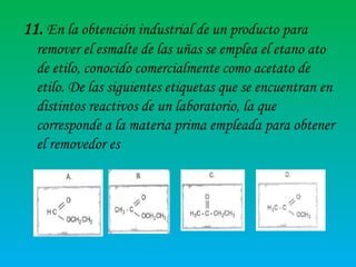 11. En la obtención industrial de un producto para
remover el esmalte de las uñas se emplea el etano ato
de etilo, conocido comercialmente como acetato de
etilo. De las siguientes etiquetas que se encuentran en
distintos reactivos de un laboratorio, la que
corresponde a la materia prima empleada para obtener
el removedor es

 