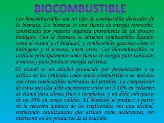 Los biocombustibles son un tipo de combustibles derivados de
la biomasa. La biomasa es una fuente de energía renovable,
constituida por materia orgánica proveniente de un proceso
biológico. Con la biomasa se obtienen combustibles líquidos
como el etanol y el biodiesel, y combustibles gaseosos como el
hidrógeno y el metano, entre otros. Los biocombustibles se
utilizan principalmente como fuente 4e energía para vehículos
a motos-y para producir energía eléctrica.
El etanol es un alcohol producido por fermentación y se
utiliza en los vehículos como único combustible o en mezclas
con otros combustibles derivados del petróleo. La composición
de estas mezclas debe encontrarse entre un 5-10% en volumen
de etanol para climas fríos o templa4os, y no debe sobrepasar
de un 20% en zonas cálidas. El biodiesel se produce a partir
de la reacción química de los triglicéridos con una alcohol,
empleando catalizadores que actúan como acelerantes, sin
intervenir en los productos de la reacción.

 