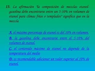13. La afirmación "la composición de mezclas etanolgasolina debe encontrarse entre un 5-10% en volumen de
etanol para climas fríos o templados" significa que en la
mezcla
A. el máximo porcentaje de etanol es del 10% en volumen.
B. la gasolina debe encontrarse entre el 5-10% del
volumen de etanol.
C. el contenido máximo de etanol no depende de la
temperatura del medio
D. es recomendable adicionar un valor superior al 10% de
etanol.

 
