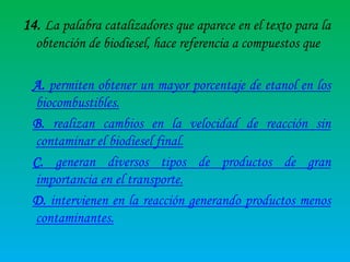 14. La palabra catalizadores que aparece en el texto para la
obtención de biodiesel, hace referencia a compuestos que
A. permiten obtener un mayor porcentaje de etanol en los
biocombustibles.
B. realizan cambios en la velocidad de reacción sin
contaminar el biodiesel final.
C. generan diversos tipos de productos de gran
importancia en el transporte.
D. intervienen en la reacción generando productos menos
contaminantes.

 