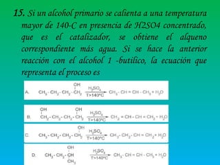 15. Si un alcohol primario se calienta a una temperatura
mayor de 140-C en presencia de H2SO4 concentrado,
que es el catalizador, se obtiene el alqueno
correspondiente más agua. Si se hace la anterior
reacción con el alcohol 1 -butilico, la ecuación que
representa el proceso es

 