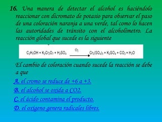 16. Una manera de detectar el alcohol es haciéndolo
reaccionar con dicromato de potasio para observar el paso
de una coloración naranja a una verde, tal como lo hacen
las autoridades de tránsito con el alcoholímetro. La
reacción global que sucede es la siguiente

El cambio de coloración cuando sucede la reacción se debe
a que
A. el cromo se reduce de +6 a +3.
B. el alcohol se oxida a CO2.
C. el ácido contamina el producto.
D. el oxígeno genera radicales libres.

 