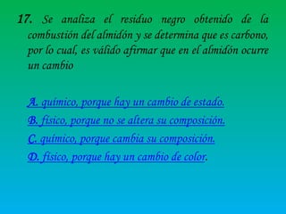 17. Se analiza el residuo negro obtenido de la
combustión del almidón y se determina que es carbono,
por lo cual, es válido afirmar que en el almidón ocurre
un cambio

A. químico, porque hay un cambio de estado.
B. físico, porque no se altera su composición.
C. químico, porque cambia su composición.
D. físico, porque hay un cambio de color.

 