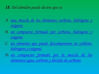 18. Del almidón puede decirse que es:
A. una mezcla de los elementos carbono, hidrógeno y
oxígeno.
B. un compuesto formado por carbono, hidrógeno y
oxígeno.
C. un elemento que puede descomponerse en carbono,
hidrógeno y oxígeno.
D. un compuesto formado por la mezcla de los
elementos agua, carbono y dióxido de carbono.

 