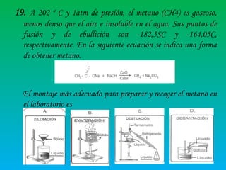 19. A 202 º C y 1atm de presión, el metano (CH4) es gaseoso,
menos denso que el aire e insoluble en el agua. Sus puntos de
fusión y de ebullición son -182,5SC y -164,05C,
respectivamente. En la siguiente ecuación se indica una forma
de obtener metano.

El montaje más adecuado para preparar y recoger el metano en
el laboratorio es

 