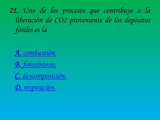 21. Uno de los procesos que contribuye a la
liberación de CO2 proveniente de los depósitos
fósiles es la
A. combustión.
B. fotosíntesis.
C. descomposición.
D. respiración.

 