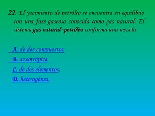 22. El yacimiento de petróleo se encuentra en equilibrio
con una fase gaseosa conocida como gas natural. El
sistema gas natural -petróleo conforma una mezcla
A. de dos compuestos.
B. azeotrópica.
C. de dos elementos.
D. heterogénea.

 
