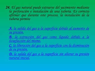 24. El gas natural puede extraerse del yacimiento mediante

la perforación e instalación de una tubería. Es correcto
afirmar que durante este proceso, la instalación de la
tubería permite

A. la salida del gas a la superficie debido al aumento de
su presión.
B. la extracción del gas como líquido debido a la
licuefacción del mismo.
C. la liberación del gas a la superficie con la disminución
de su presión.
D. la salida del gas a la superficie sin alterar su presión
natural inicial.

 