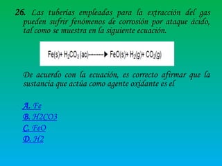 26. Las tuberías empleadas para la extracción del gas
pueden sufrir fenómenos de corrosión por ataque ácido,
tal como se muestra en la siguiente ecuación.

De acuerdo con la ecuación, es correcto afirmar que la
sustancia que actúa como agente oxidante es el
A. Fe
B. H2CO3
C. FeO
D. H2

 