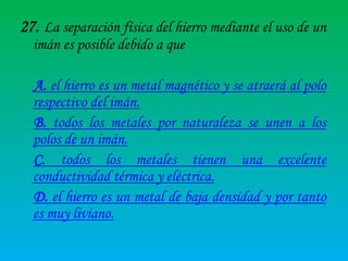27. La separación física del hierro mediante el uso de un
imán es posible debido a que

A. el hierro es un metal magnético y se atraerá al polo
respectivo del imán.
B. todos los metales por naturaleza se unen a los
polos de un imán.
C. todos los metales tienen una excelente
conductividad térmica y eléctrica.
D. el hierro es un metal de baja densidad y por tanto
es muy liviano.

 